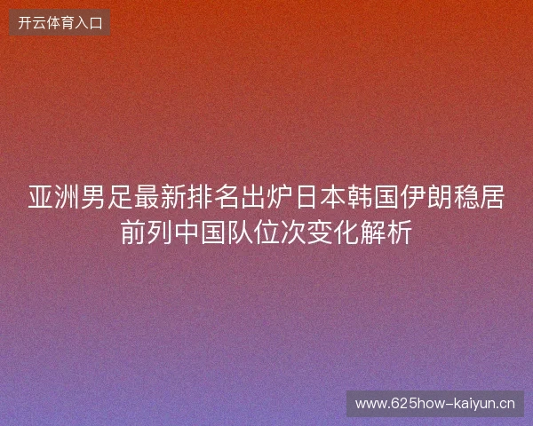 亚洲男足最新排名出炉日本韩国伊朗稳居前列中国队位次变化解析